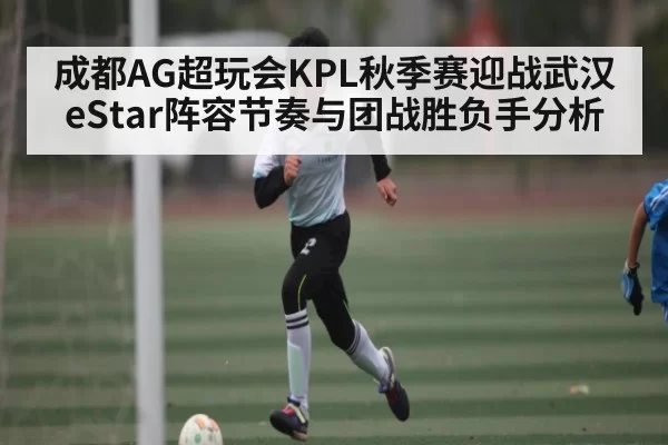 成都AG超玩会KPL秋季赛迎战武汉eStar阵容节奏与团战胜负手分析